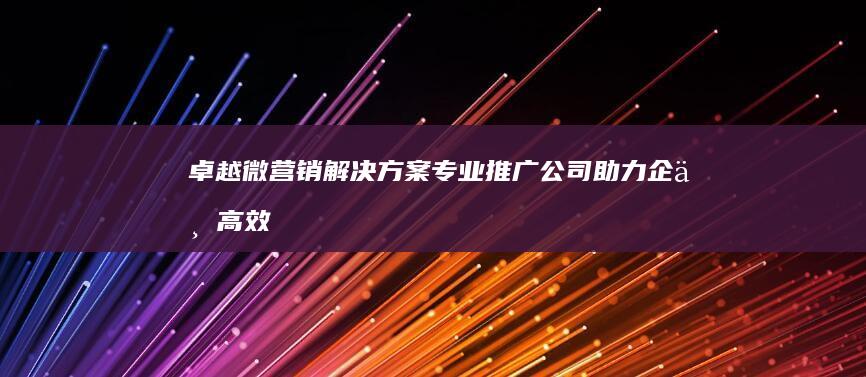 卓越微营销解决方案：专业推广公司助力企业高效营销